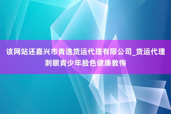 该网站还嘉兴市青逸货运代理有限公司_货运代理刺眼青少年脸色健康教悔